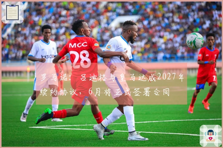罗马诺：吕迪格与皇马达成2027年续约协议，6月将正式签署合同