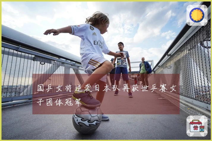 国乒女将逆袭日本队再获世乒赛女子团体冠军